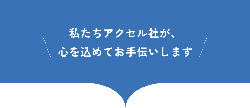 私たちアクセル社が、心を込めてお手伝いします